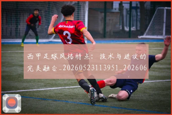 西甲足球风格特点：技术与进攻的完美融合_20260523113951_20260610170239