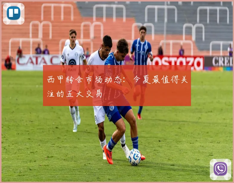 西甲转会市场动态:今夏最值得关注的五大交易