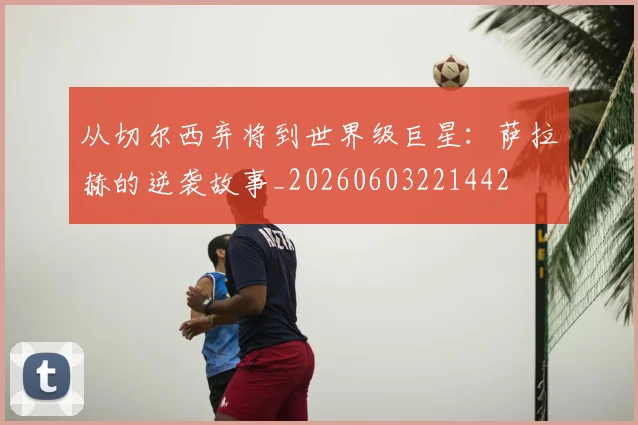 从切尔西弃将到世界级巨星：萨拉赫的逆袭故事_20260603221442