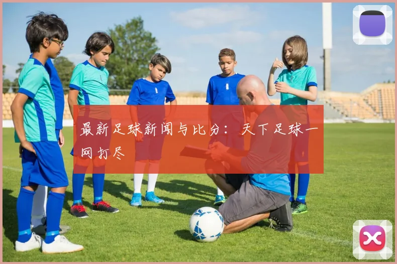 最新足球新闻与比分：天下足球一网打尽