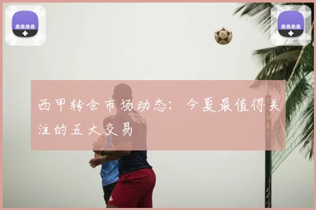 西甲转会市场动态：今夏最值得关注的五大交易