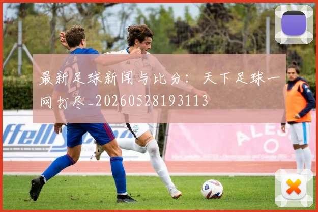最新足球新闻与比分:天下足球一网打尽_20260528193113